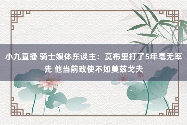 小九直播 骑士媒体东谈主：莫布里打了5年毫无率先 他当前致使不如莫兹戈夫