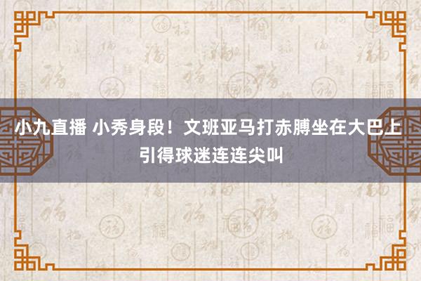 小九直播 小秀身段！文班亚马打赤膊坐在大巴上 引得球迷连连尖叫