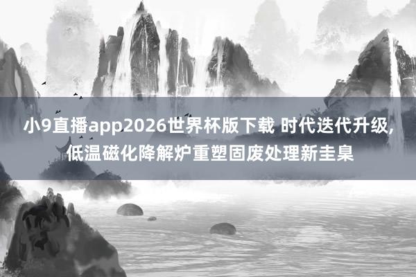 小9直播app2026世界杯版下载 时代迭代升级， 低温磁化降解炉重塑固废处理新圭臬