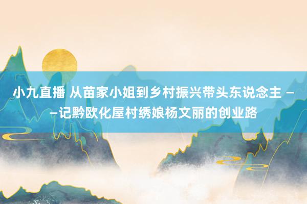 小九直播 从苗家小姐到乡村振兴带头东说念主 ——记黔欧化屋村绣娘杨文丽的创业路