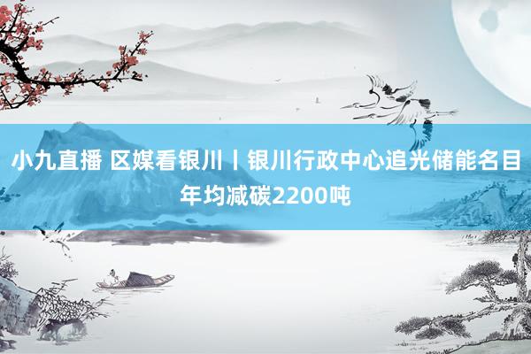 小九直播 区媒看银川丨银川行政中心追光储能名目年均减碳2200吨