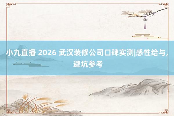 小九直播 2026 武汉装修公司口碑实测|感性给与， 避坑参考