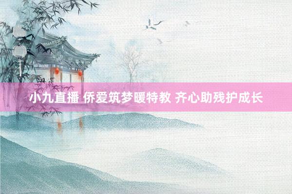 小九直播 侨爱筑梦暖特教 齐心助残护成长