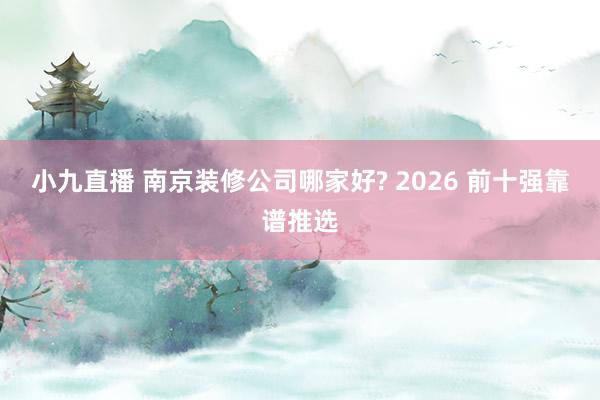 小九直播 南京装修公司哪家好? 2026 前十强靠谱推选