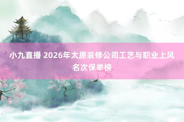 小九直播 2026年太原装修公司工艺与职业上风名次保举榜