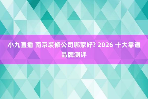 小九直播 南京装修公司哪家好? 2026 十大靠谱品牌测评