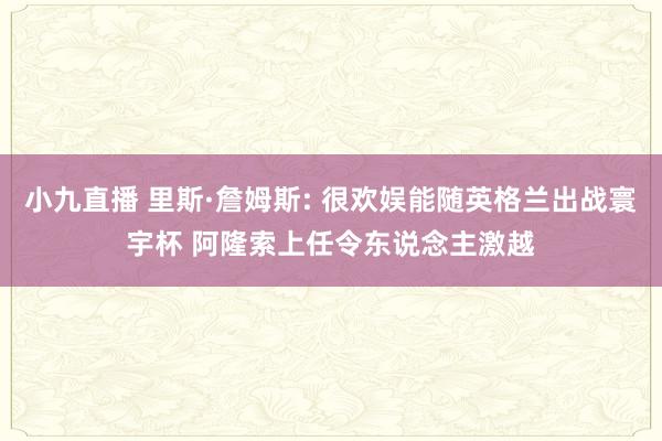 小九直播 里斯·詹姆斯: 很欢娱能随英格兰出战寰宇杯 阿隆索上任令东说念主激越