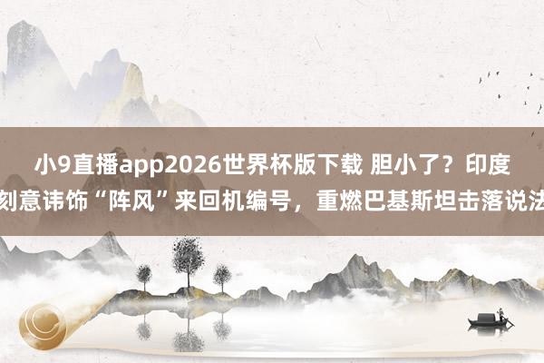 小9直播app2026世界杯版下载 胆小了？印度刻意讳饰“阵风”来回机编号，重燃巴基斯坦击落说法