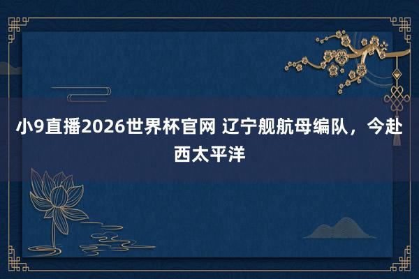 小9直播2026世界杯官网 辽宁舰航母编队，今赴西太平洋