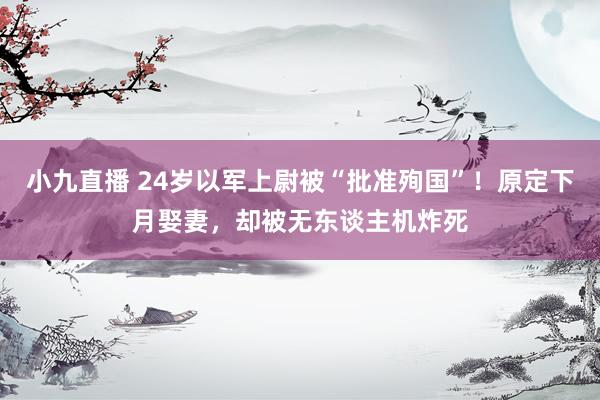 小九直播 24岁以军上尉被“批准殉国”！原定下月娶妻，却被无东谈主机炸死