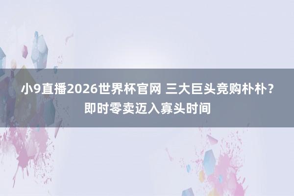 小9直播2026世界杯官网 三大巨头竞购朴朴？即时零卖迈入寡头时间