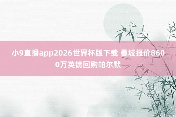 小9直播app2026世界杯版下载 曼城报价8600万英镑回购帕尔默