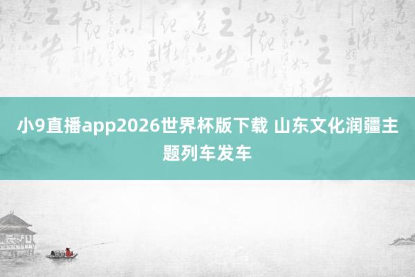 小9直播app2026世界杯版下载 山东文化润疆主题列车发车