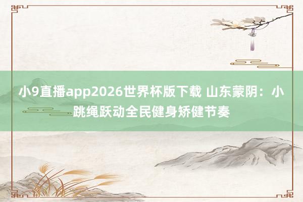 小9直播app2026世界杯版下载 山东蒙阴：小跳绳跃动全民健身矫健节奏