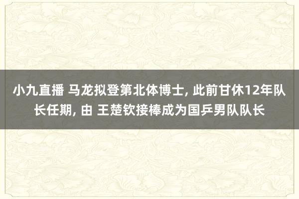 小九直播 马龙拟登第北体博士， 此前甘休12年队长任期， 由 王楚钦接棒成为国乒男队队长