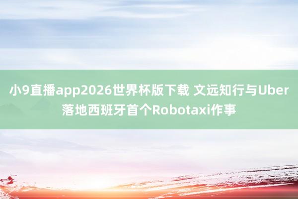 小9直播app2026世界杯版下载 文远知行与Uber落地西班牙首个Robotaxi作事