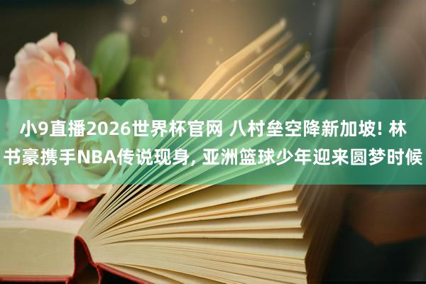 小9直播2026世界杯官网 八村垒空降新加坡! 林书豪携手NBA传说现身， 亚洲篮球少年迎来圆梦时候