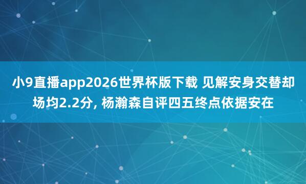小9直播app2026世界杯版下载 见解安身交替却场均2.2分， 杨瀚森自评四五终点依据安在