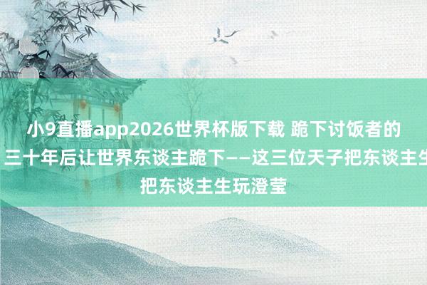 小9直播app2026世界杯版下载 跪下讨饭者的东谈主， 三十年后让世界东谈主跪下——这三位天子把东谈主生玩澄莹
