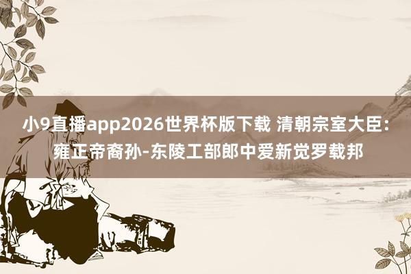 小9直播app2026世界杯版下载 清朝宗室大臣: 雍正帝裔孙-东陵工部郎中爱新觉罗载邦