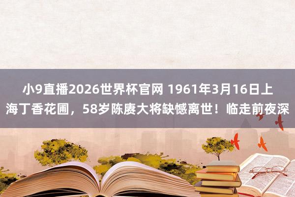 小9直播2026世界杯官网 1961年3月16日上海丁香花圃，58岁陈赓大将缺憾离世！临走前夜深