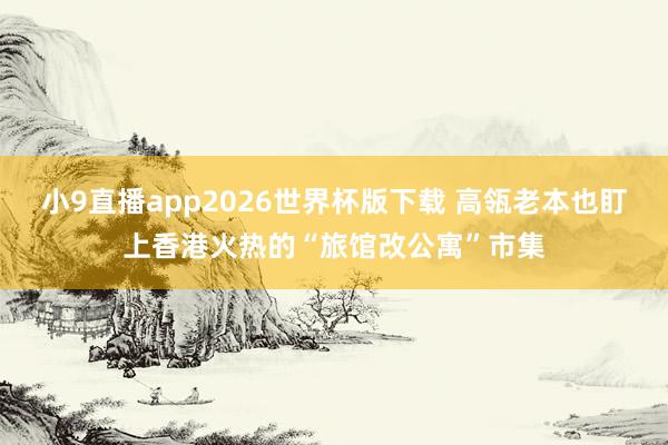 小9直播app2026世界杯版下载 高瓴老本也盯上香港火热的“旅馆改公寓”市集