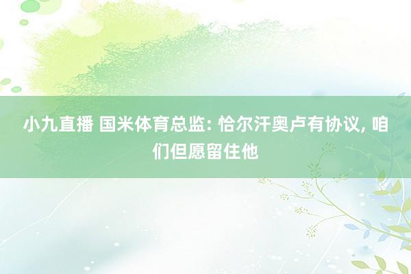 小九直播 国米体育总监: 恰尔汗奥卢有协议， 咱们但愿留住他