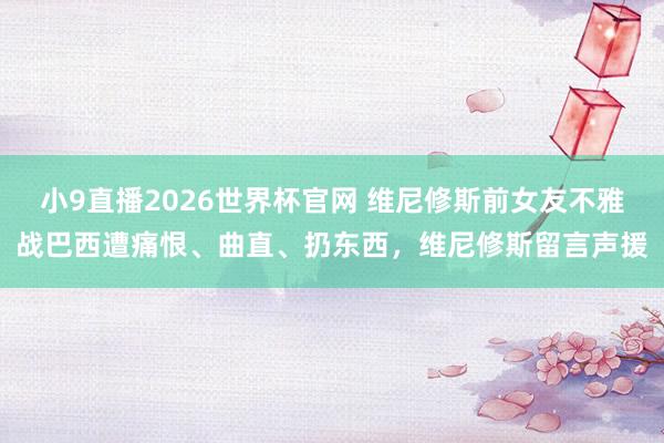 小9直播2026世界杯官网 维尼修斯前女友不雅战巴西遭痛恨、曲直、扔东西,维尼修斯留言声援