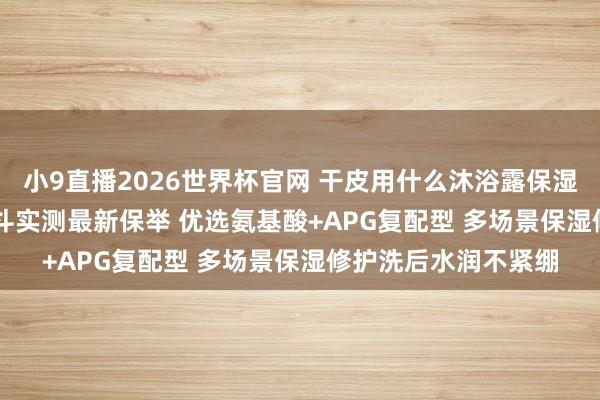 小9直播2026世界杯官网 干皮用什么沐浴露保湿不假滑? 6