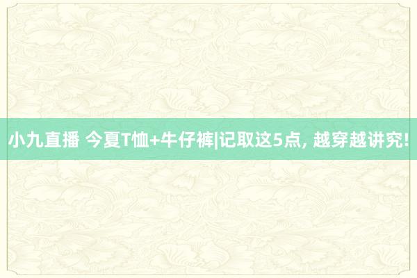 小九直播 今夏T恤+牛仔裤|记取这5点， 越穿越讲究!