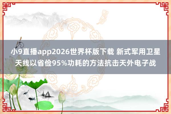 小9直播app2026世界杯版下载 新式军用卫星天线以省俭95%功耗的方法抗击天外电子战