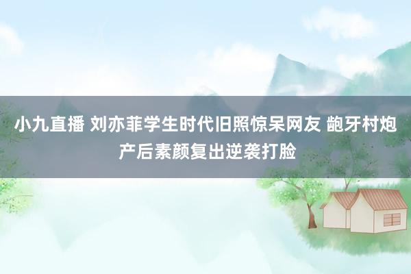小九直播 刘亦菲学生时代旧照惊呆网友 龅牙村炮 产后素颜复出逆袭打脸