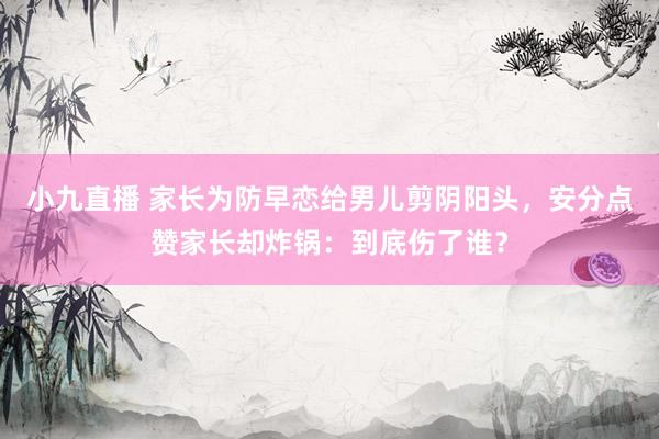 小九直播 家长为防早恋给男儿剪阴阳头，安分点赞家长却炸锅：到底伤了谁？
