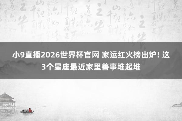 小9直播2026世界杯官网 家运红火榜出炉! 这3个星座最近家里善事堆起堆