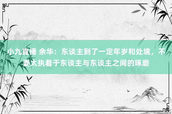 小九直播 余华：东谈主到了一定年岁和处境，不要太执着于东谈主与东谈主之间的琢磨