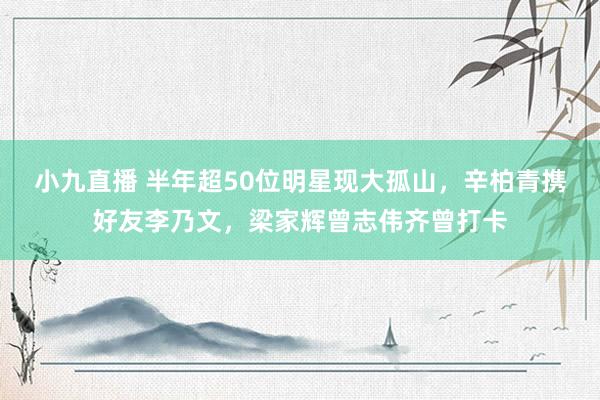 小九直播 半年超50位明星现大孤山，辛柏青携好友李乃文，梁家辉曾志伟齐曾打卡