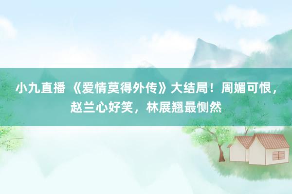 小九直播 《爱情莫得外传》大结局！周媚可恨，赵兰心好笑，林展翘最恻然