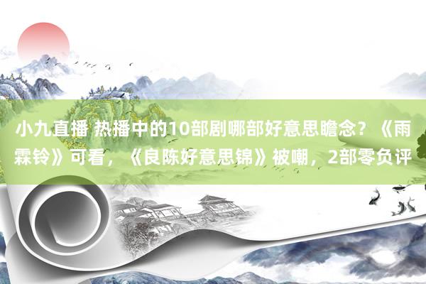 小九直播 热播中的10部剧哪部好意思瞻念？《雨霖铃》可看，《良陈好意思锦》被嘲，2部零负评