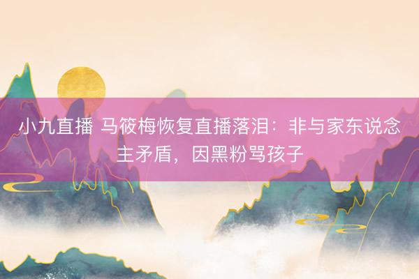 小九直播 马筱梅恢复直播落泪:非与家东说念主矛盾,因黑粉骂孩子