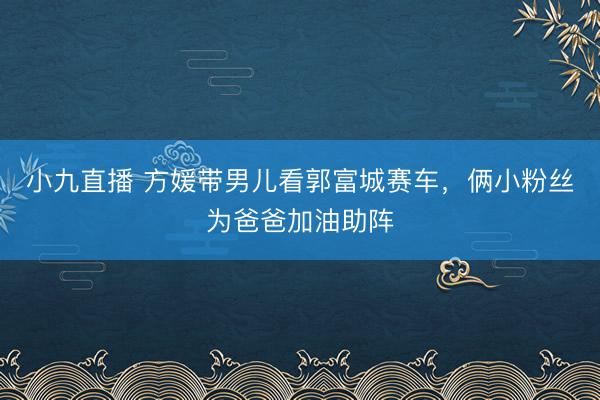 小九直播 方媛带男儿看郭富城赛车，俩小粉丝为爸爸加油助阵