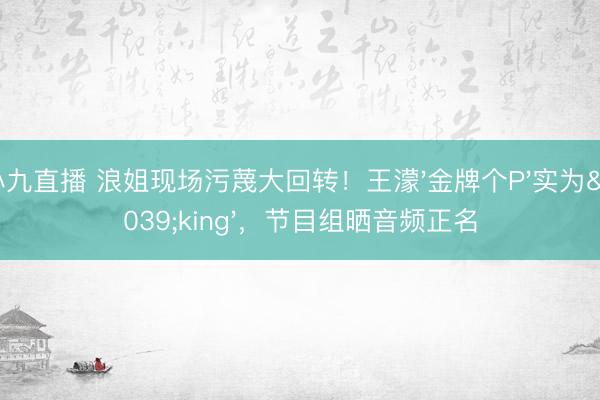 小九直播 浪姐现场污蔑大回转！王濛'金牌个P'实为'king'，节目组晒音频正名
