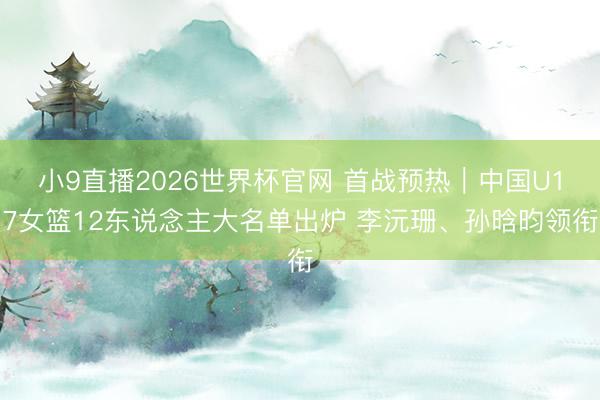 小9直播2026世界杯官网 首战预热｜中国U17女篮12东说念主大名单出炉 李沅珊、孙晗昀领衔