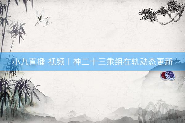 小九直播 视频丨神二十三乘组在轨动态更新