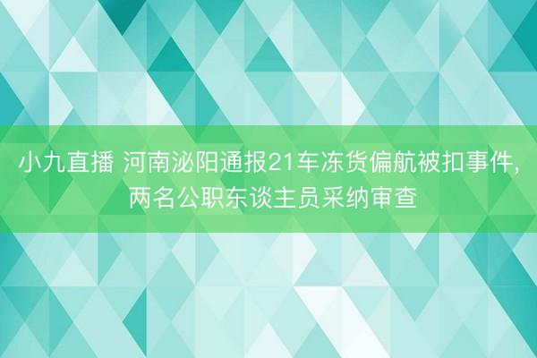 小九直播 河南泌阳通报21车冻货偏航被扣事件， 两名公职东谈主员采纳审查
