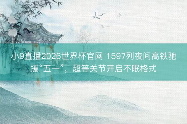 小9直播2026世界杯官网 1597列夜间高铁驰援“五一”，超等关节开启不眠格式