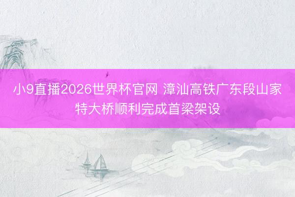 小9直播2026世界杯官网 漳汕高铁广东段山家特大桥顺利完成首梁架设