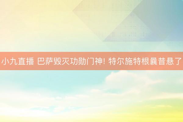 小九直播 巴萨毁灭功勋门神! 特尔施特根曩昔悬了