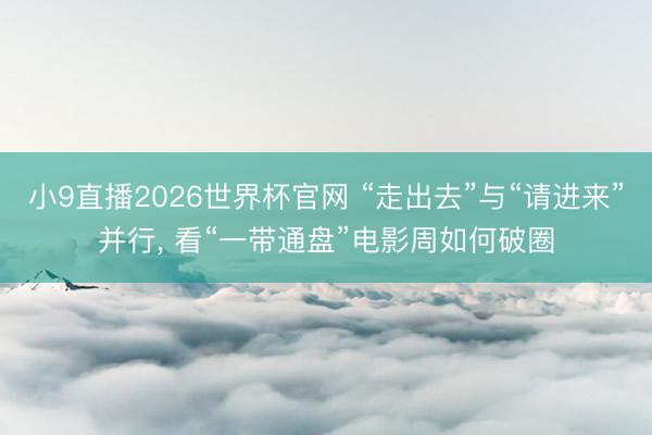 小9直播2026世界杯官网 “走出去”与“请进来”并行, 看“一带通盘”电影周如何破圈