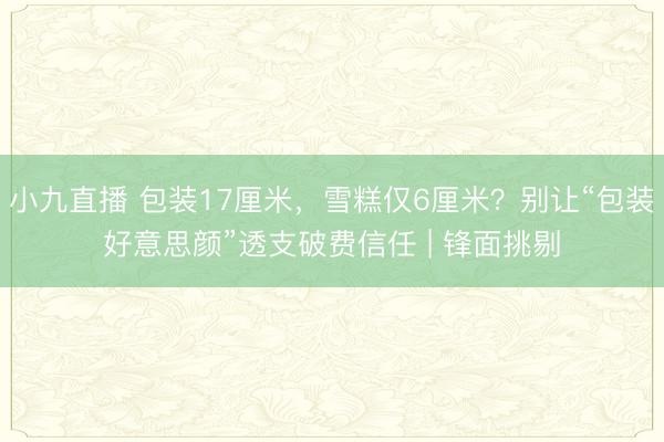 小九直播 包装17厘米,雪糕仅6厘米?别让“包装好意思颜”透支破费信任 | 锋面挑剔