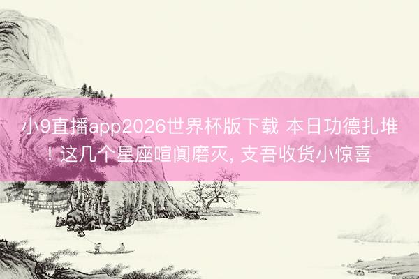 小9直播app2026世界杯版下载 本日功德扎堆! 这几个星座喧阗磨灭, 支吾收货小惊喜